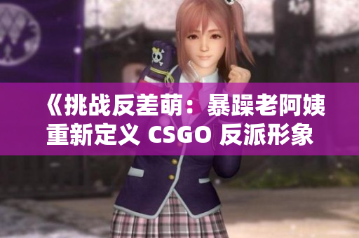 《挑战反差萌：暴躁老阿姨重新定义 CSGO 反派形象》