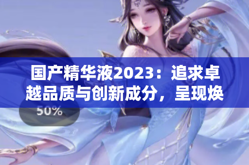 国产精华液2023：追求卓越品质与创新成分，呈现焕彩新体验