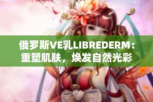 俄罗斯VE乳LIBREDERM：重塑肌肤，焕发自然光彩