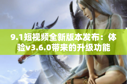 9.1短视频全新版本发布：体验v3.6.0带来的升级功能