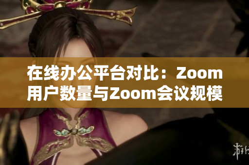 在线办公平台对比：Zoom用户数量与Zoom会议规模的分析