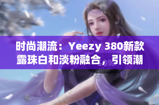 时尚潮流：Yeezy 380新款露珠白和淡粉融合，引领潮流风向