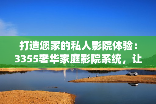 打造您家的私人影院体验：3355奢华家庭影院系统，让您尽享影音盛宴