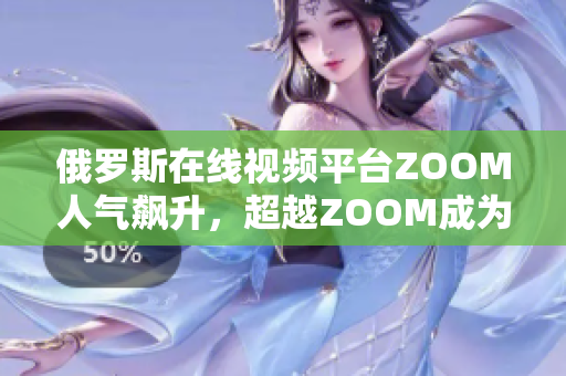 俄罗斯在线视频平台ZOOM人气飙升，超越ZOOM成为热门选择