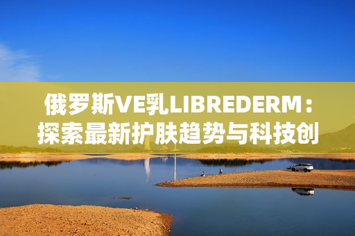 俄罗斯VE乳LIBREDERM：探索最新护肤趋势与科技创新