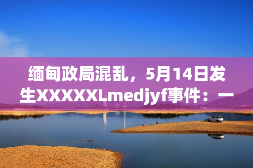 缅甸政局混乱，5月14日发生XXXXXLmedjyf事件：一场令人震惊的暴力冲突。