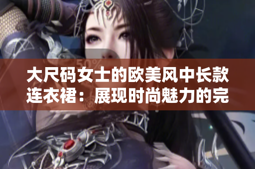 大尺码女士的欧美风中长款连衣裙：展现时尚魅力的完美选择