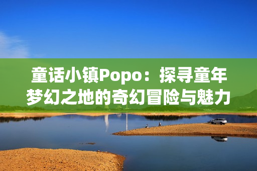 童话小镇Popo：探寻童年梦幻之地的奇幻冒险与魅力