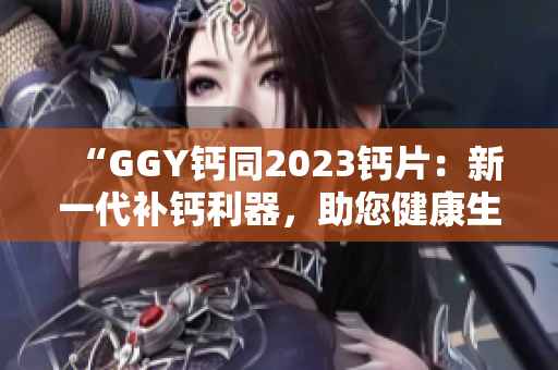 “GGY钙同2023钙片：新一代补钙利器，助您健康生活！”