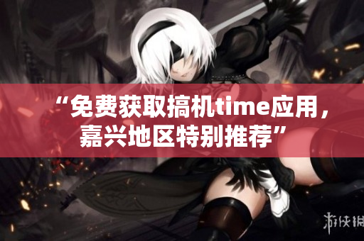 “免费获取搞机time应用，嘉兴地区特别推荐”