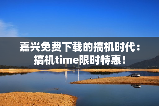 嘉兴免费下载的搞机时代：搞机time限时特惠！