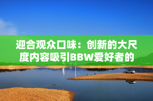 迎合观众口味：创新的大尺度内容吸引BBW爱好者的注意力