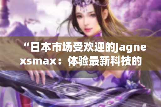 “日本市场受欢迎的Jagnexsmax：体验最新科技的完美选择”