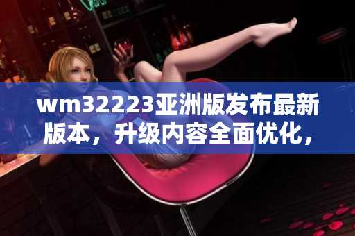 wm32223亚洲版发布最新版本，升级内容全面优化，用户体验升级