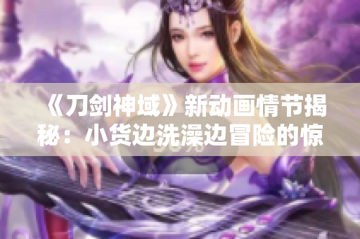 《刀剑神域》新动画情节揭秘：小货边洗澡边冒险的惊险场面引发热议