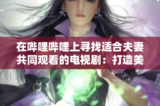 在哔哩哔哩上寻找适合夫妻共同观看的电视剧：打造美好家庭时光的最佳选择