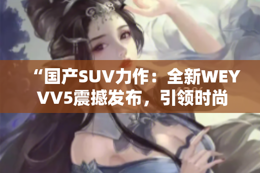 “国产SUV力作：全新WEY VV5震撼发布，引领时尚潮流！”