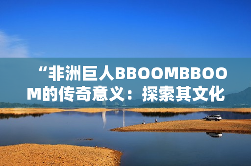 “非洲巨人BBOOMBBOOM的传奇意义：探索其文化背景与影响力”