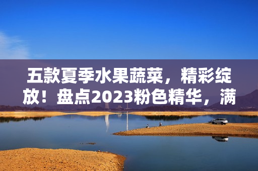 五款夏季水果蔬菜，精彩绽放！盘点2023粉色精华，满溢时光滋味