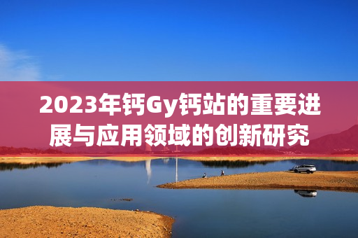 2023年钙Gy钙站的重要进展与应用领域的创新研究