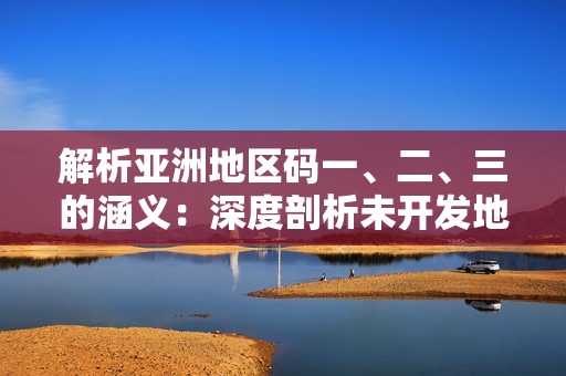 解析亚洲地区码一、二、三的涵义：深度剖析未开发地、边境管制及资源分配。