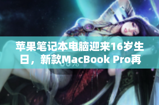 苹果笔记本电脑迎来16岁生日，新款MacBook Pro再度震撼发布