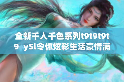 全新千人千色系列t9t9t9t9  ySl令你炫彩生活豪情满满，欲罢不能！