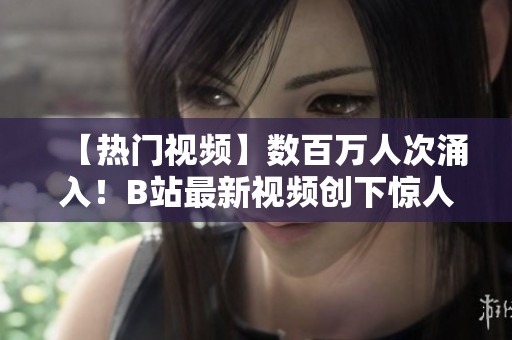 【热门视频】数百万人次涌入！B站最新视频创下惊人播放记录