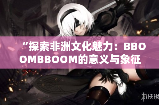 “探索非洲文化魅力：BBOOMBBOOM的意义与象征”