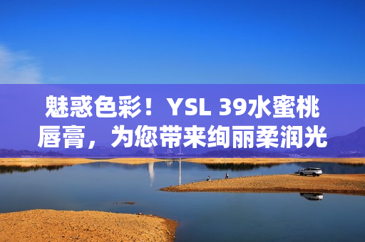 魅惑色彩！YSL 39水蜜桃唇膏，为您带来绚丽柔润光泽