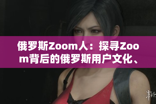 俄罗斯Zoom人：探寻Zoom背后的俄罗斯用户文化、习惯与趋势