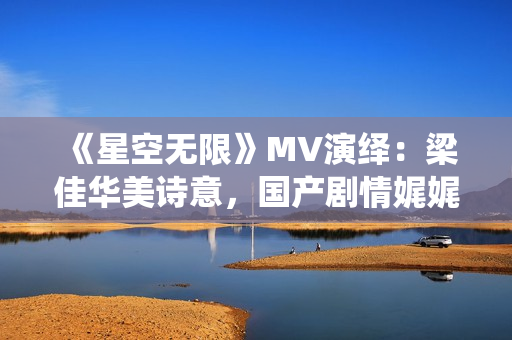 《星空无限》MV演绎：梁佳华美诗意，国产剧情娓娓道来