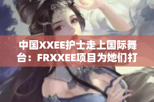 中国XXEE护士走上国际舞台：FRXXEE项目为她们打开新机遇