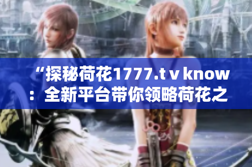 “探秘荷花1777.tⅴknow：全新平台带你领略荷花之美！”