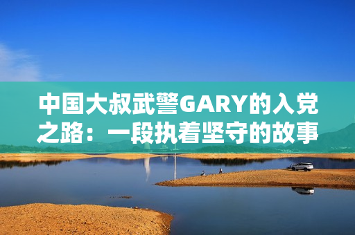 中国大叔武警GARY的入党之路：一段执着坚守的故事