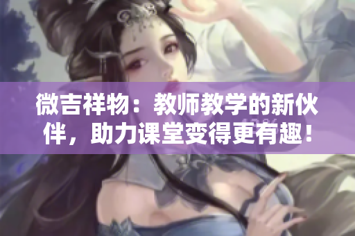 微吉祥物：教师教学的新伙伴，助力课堂变得更有趣！