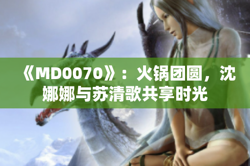 《MD0070》：火锅团圆，沈娜娜与苏清歌共享时光