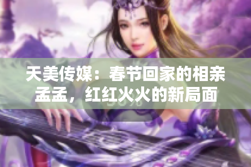 天美传媒：春节回家的相亲孟孟，红红火火的新局面