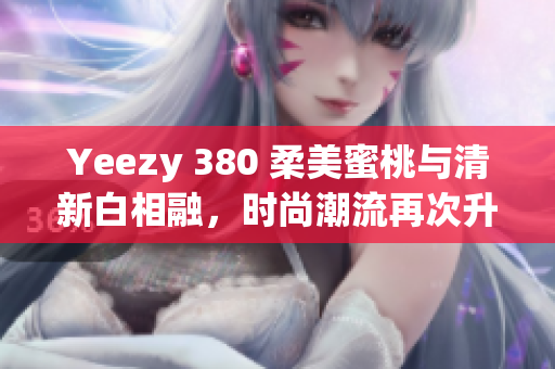 Yeezy 380 柔美蜜桃与清新白相融，时尚潮流再次升级