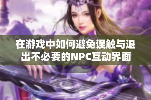 在游戏中如何避免误触与退出不必要的NPC互动界面