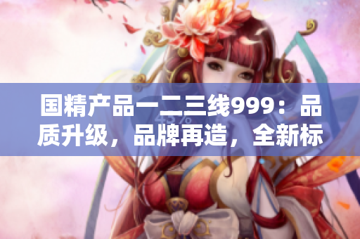 国精产品一二三线999：品质升级，品牌再造，全新标准定义！