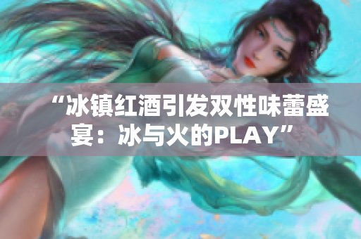 “冰镇红酒引发双性味蕾盛宴：冰与火的PLAY”