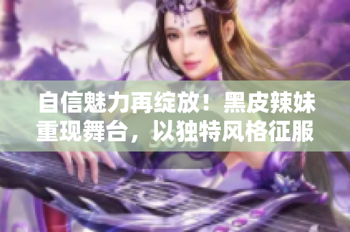 自信魅力再绽放！黑皮辣妹重现舞台，以独特风格征服观众