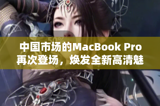 中国市场的MacBook Pro再次登场，焕发全新高清魅力