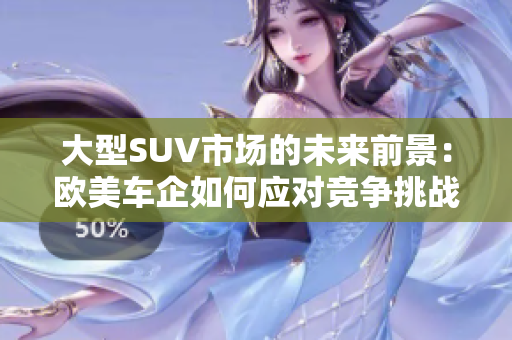 大型SUV市场的未来前景：欧美车企如何应对竞争挑战