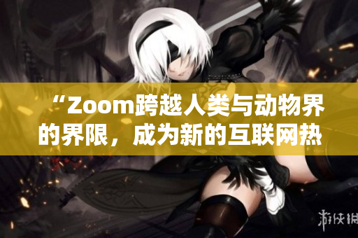 “Zoom跨越人类与动物界的界限，成为新的互联网热点”