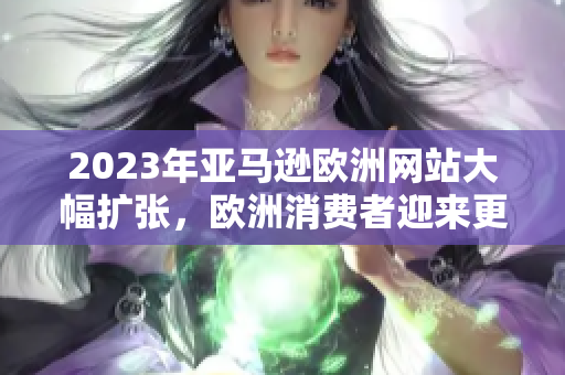 2023年亚马逊欧洲网站大幅扩张，欧洲消费者迎来更多购物选择