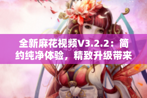 全新麻花视频V3.2.2：简约纯净体验，精致升级带来更畅快观影