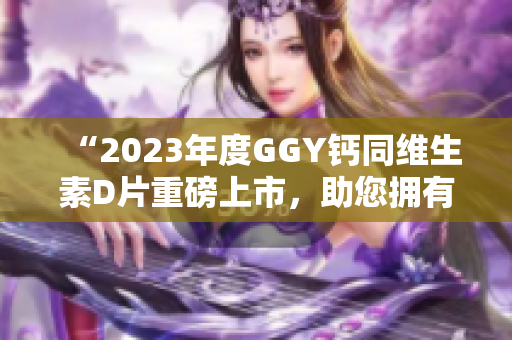 “2023年度GGY钙同维生素D片重磅上市，助您拥有健康骨骼”