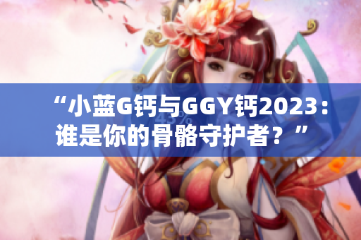 “小蓝G钙与GGY钙2023：谁是你的骨骼守护者？”